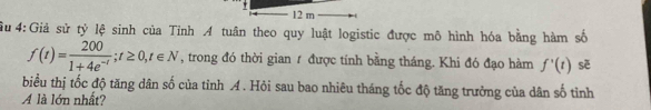 12 m
u 4:Giả sử tỷ lệ sinh của Tỉnh A tuân theo quy luật logistic được mô hình hóa bằng hàm số
f(t)= 200/1+4e^(-t) ; t≥ 0,t∈ N , trong đó thời gian ư được tính bằng tháng. Khi đó đạo hàm f'(t) sè 
biểu thị tốc độ tăng dân số của tỉnh A . Hỏi sau bao nhiêu tháng tốc độ tăng trưởng của dân số tỉnh 
A là lớn nhất?