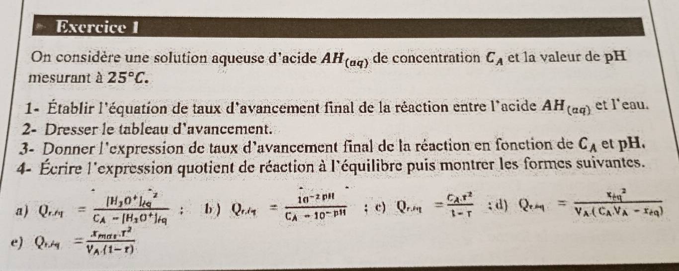 On considère une solution aqueuse d'acide AH_(aq) de concentration C_A et la valeur de pH
mesurant à 25°C. 
1- Établir l'équation de taux d'avancement final de la réaction entre l'acide AH_(aq) et l'eau. 
2- Dresser le tableau d'avancement. 
3- Donner l'expression de taux d'avancement final de la réaction en fonction de C_A et pH. 
4- Écrire l'expression quotient de réaction à l'équilibre puis montrer les formes suivantes. 
a) 
S F 10 1 Ca 

a