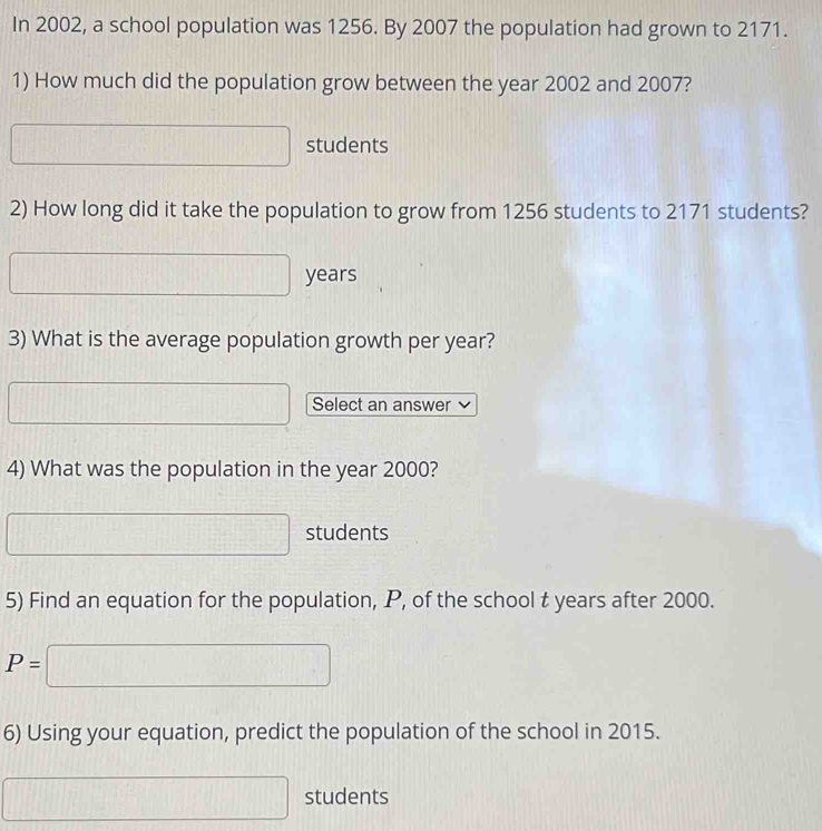 In 2002, a school population was 1256. By 2007 the population had grown to 2171. 
1) How much did the population grow between the year 2002 and 2007? 
□ (-20) students
[f(|][f(1)
2) How long did it take the population to grow from 1256 students to 2171 students?
□ years
3) What is the average population growth per year?
□° Select an answer 
4) What was the population in the year 2000?
□ students 
5) Find an equation for the population, P, of the school t years after 2000.
P=□
6) Using your equation, predict the population of the school in 2015.
□ students