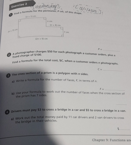 nes dia
Find a formula for the perimeter, P cm, of this shape
fixed charge of $100. P= _
A photographer charges $50 for each photograph a customer orders, plus a
Find a formula for the total cost, $C, when a customer orders n photographs.
_ C=
The cross section of a prism is a polygon with n sides.
a) Write a formula for the number of faces, F, in terms of n.
_ F=
h) Use your formula to work out the number of faces when the cross section of
the prism has 7 sides.
_
Drivers must pay $3 to cross a bridge in a car and $5 to cross a bridge in a van.
a) Work out the total money paid by 11 car drivers and 2 van drivers to cross
the bridge in their vehicles.
$._
_
Chapter 9: Functions an