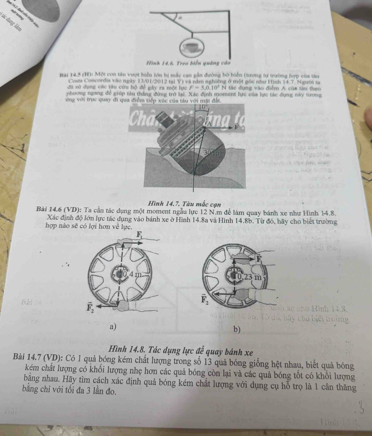 #* 14.2. Quả cấu tiếp x
mặt tườn
tác dụng làn
Bài 14.5 (H): Một con tàu vượt biển lớn bị mắc cạn gần đường bờ biển (tương tự trường hợp của tàu
Costa Concordia vào ngày 13/01/2012 tại Ý) và nằm nghiêng ở một gỏc như Hình 14. 7. Người ta
đã sử dụng các tàu cứu hộ để gây ra một lực F=5.0.10^5 N tảc dụng vào điểm A của tàu theo
phương ngang để giúp tàu thắng đứng trở lại. Xác định moment lực của lực tác dụng này tương
ứng với trục quay đi qua đ
Hình 14.7. Tàu mắc cạn
Bài 14.6 (VD): Ta cần tác dụng một moment ngẫu lực 12 N.m để làm quay bánh xe như Hình 14.8.
Xác định độ lớn lực tác dụng vào bánh xe ờ Hình 14.8a và Hình 14.8b. Từ đó, hãy cho biết trường
hợp nào sẽ có lợi hơn về lực.
 
Bà
a)
b)
Hình 14.8. Tác dụng lực để quay bánh xe
Bài 14.7 (VD): Có 1 quả bóng kém chất lượng trong số 13 quả bóng giống hệt nhau, biết quả bóng
kém chất lượng có khối lượng nhẹ hơn các quả bóng còn lại và các quả bóng tốt có khối lượng
bằng nhau. Hãy tìm cách xác định quả bóng kém chất lượng với dụng cụ hỗ trọ là 1 cân thăng
bằng chỉ với tối đa 3 lần đo.