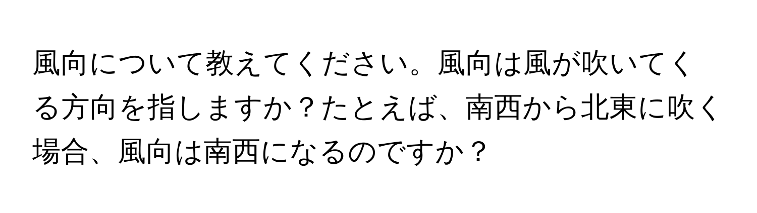 風向について教えてください。風向は風が吹いてくる方向を指しますか？たとえば、南西から北東に吹く場合、風向は南西になるのですか？