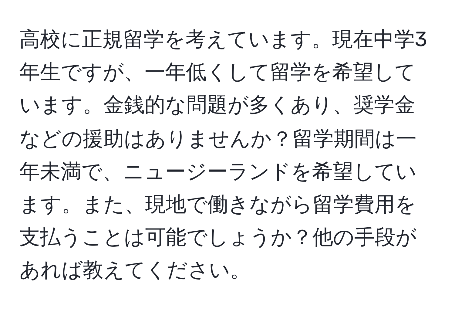 高校に正規留学を考えています。現在中学3年生ですが、一年低くして留学を希望しています。金銭的な問題が多くあり、奨学金などの援助はありませんか？留学期間は一年未満で、ニュージーランドを希望しています。また、現地で働きながら留学費用を支払うことは可能でしょうか？他の手段があれば教えてください。