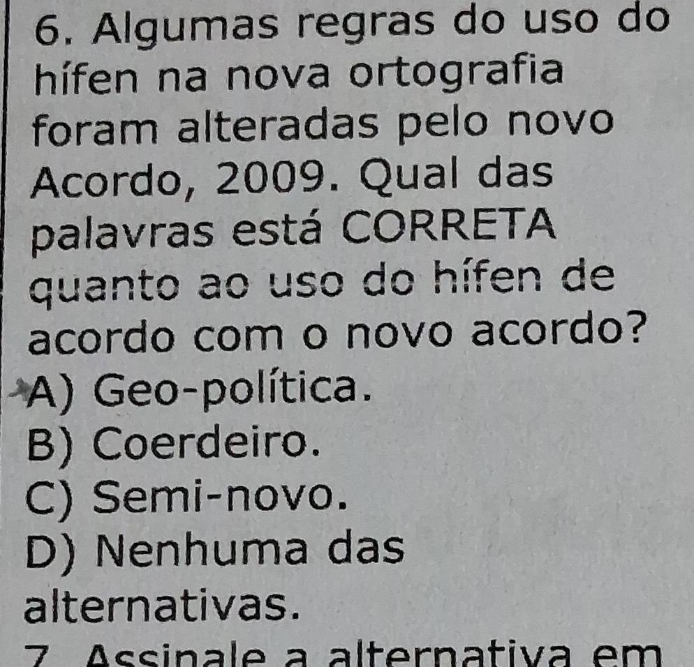 Algumas regras do uso do
hífen na nova ortografia
foram alteradas pelo novo
Acordo, 2009. Qual das
palavras está CORRETA
quanto ao uso do hífen de
acordo com o novo acordo?
A) Geo-política.
B) Coerdeiro.
C) Semi-novo.
D) Nenhuma das
alternativas.
7 Assinale a alternativa em