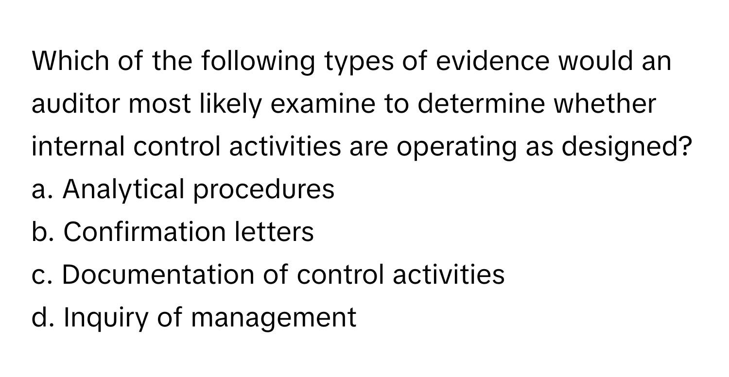 Which of the following types of evidence would an auditor most likely examine to determine whether internal control activities are operating as designed?

a. Analytical procedures
b. Confirmation letters
c. Documentation of control activities
d. Inquiry of management