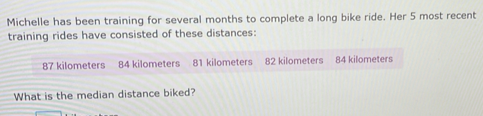 Michelle has been training for several months to complete a long bike ride. Her 5 most recent 
training rides have consisted of these distances:
87 kilometers 84 kilometers 81 kilometers 82 kilometers 84 kilometers
What is the median distance biked?