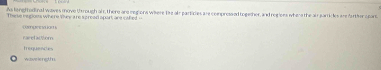 As longitudinal waves move through air, there are regions where the air particles are compressed together, and regions where the air particles are farther apart.
These regions where they are spread apart are called --
compressions
rarefactions
frequencies
wavelengths