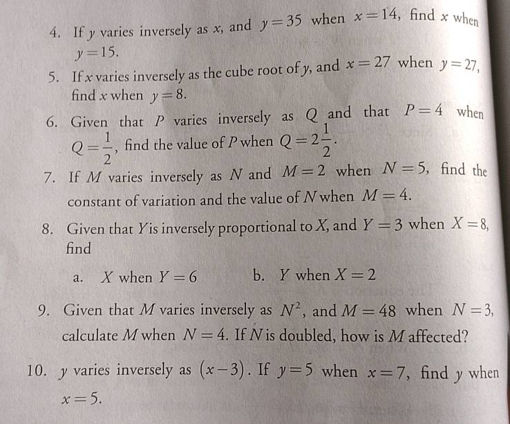 If y varies inversely as x, and y=35 when x=14 , find x when
y=15. 
5. If x varies inversely as the cube root of y, and x=27 when y=27, 
find x when y=8. 
6. Given that P varies inversely as Q and that P=4 when
Q= 1/2  , find the value of P when Q=2 1/2 . 
7. If M varies inversely as N and M=2 when N=5 , find the 
constant of variation and the value of Nwhen M=4. 
8. Given that Yis inversely proportional to X, and Y=3 when X=8, 
find 
a. X when Y=6 b. Y when X=2
9. Given that M varies inversely as N^2 , and M=48 when N=3, 
calculate M when N=4. If N is doubled, how is M affected? 
10. y varies inversely as (x-3). If y=5 when x=7 , find y when
x=5.