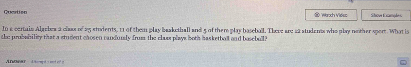 Question Watch Video Show Examples 
。 
In a certain Algebra 2 class of 25 students, 11 of them play basketball and 5 of them play baseball. There are 12 students who play neither sport. What is 
the probability that a student chosen randomly from the class plays both basketball and baseball? 
Answer Attempt 1 out of 2