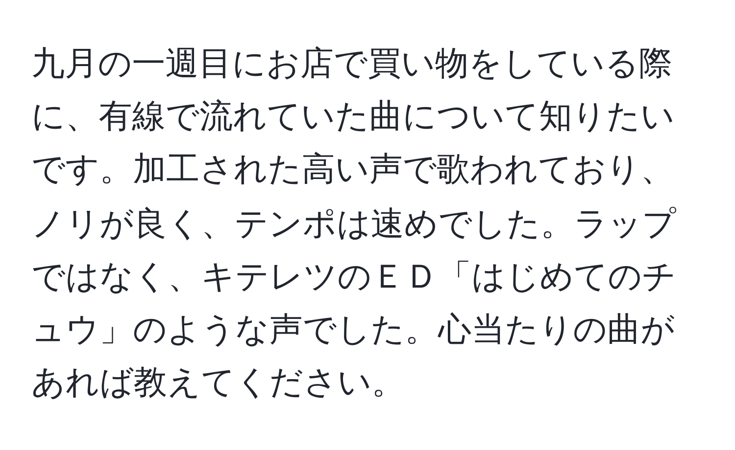 九月の一週目にお店で買い物をしている際に、有線で流れていた曲について知りたいです。加工された高い声で歌われており、ノリが良く、テンポは速めでした。ラップではなく、キテレツのＥＤ「はじめてのチュウ」のような声でした。心当たりの曲があれば教えてください。