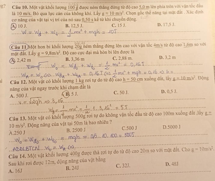 g? Câu 10. Một vật khối lượng 100 g được ném thẳng đứng từ độ cao 5,0 m lên phía trên với vận tốc đầu
là 10 m/s. Bỏ qua lực cản của không khí. Lấy gapprox 10m/s^2. Chọn gốc thể năng tại mặt đất . Xác định
cơ năng của vật tại vị trí của nó sau 0,50 s kể từ khi chuyền động.
A 10 J. B. 12,5 J. C. 15 J. D. 17,5 J.
_
_
Câu 11 Một hon bi khối lượng 20g ném thẳng đứng lên cao với vận tốc 4m/s từ độ cao 1,6m so với
mặt đất. Lấy g=9,8m/s^2. Độ cao cực đại mà hòn bi lên được là
_
A. 2,42 m B. 3,36 m C. 2,88 m. D. 3,2 m
_
Câu 12. Một vật có khối lượng 1 kg rơi tự do từ độ cao h=50 cm xuống đất, lấy g=10m/s^2. Động
năng của vật ngay trước khi chạm đất là
_
A. 500 J. B. 5 J. C. 50 J. D. 0,5 J.
_
_
_
Câu 13. Một vật có khối lượng 500g rơi tự do không vận tốc đầu từ độ cao 100m xuống đất ,lây
10m/s^2. Động năng của vật tại 50m là bao nhiêu ?
A.250 J B. 2500 J C.500 J_ D.5000 J
oh
_
Câu 14. Một vật khối lượng 400g được thả rợi tự do từ độ cao 20m so với mặt đất. Cho g=10m/s^2.
Sau khi rơi được 12m, động năng của vật bằng
A. 16J B. 24J C. 32J. D. 48J