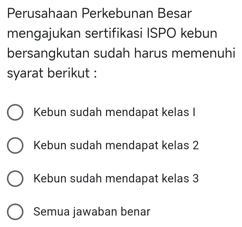 Perusahaan Perkebunan Besar
mengajukan sertifikasi ISPO kebun
bersangkutan sudah harus memenuhi
syarat berikut :
Kebun sudah mendapat kelas I
Kebun sudah mendapat kelas 2
Kebun sudah mendapat kelas 3
Semua jawaban benar