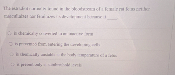 The estradiol normally found in the bloodstream of a female rat fetus neither
masculinizes nor feminizes its development because it _.
is chemically converted to an inactive form
is prevented from entering the developing cells
is chemically unstable at the body temperature of a fetus
is present only at subthreshold levels