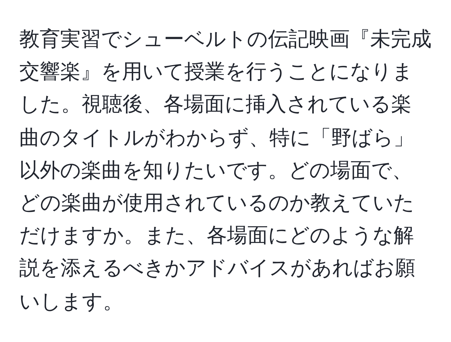 教育実習でシューベルトの伝記映画『未完成交響楽』を用いて授業を行うことになりました。視聴後、各場面に挿入されている楽曲のタイトルがわからず、特に「野ばら」以外の楽曲を知りたいです。どの場面で、どの楽曲が使用されているのか教えていただけますか。また、各場面にどのような解説を添えるべきかアドバイスがあればお願いします。