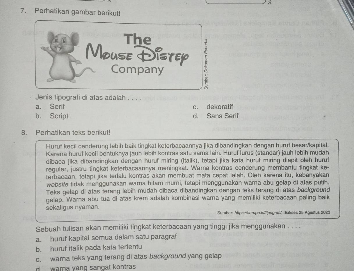 Perhatikan gambar berikut!
Jenis tipografi di atas adalah . . . .
a. Serif c. dekoratif
b. Script d. Sans Serif
8. Perhatikan teks berikut!
Huruf kecil cenderung lebih baik tingkat keterbacaannya jika dibandingkan dengan huruf besar/kapital.
Karena huruf kecil bentuknya jauh lebih kontras satu sama lain. Huruf lurus (standar) jauh lebih mudah
dibaca jika dibandingkan dengan huruf miring (italik), tetapi jika kata huruf miring diapit oleh huruf
reguler, justru tingkat keterbacaannya meningkat. Warna kontras cenderung membantu tingkat ke-
terbacaan, tetapi jika terlalu kontras akan membuat mata cepat lelah. Oleh karena itu, kebanyakan
website tidak menggunakan warna hitam murni, tetapi menggunakan warna abu gelap di atas putih.
Teks gelap di atas terang lebih mudah dibaca dibandingkan dengan teks terang di atas background
gelap. Warna abu tua di atas krem adalah kombinasi warna yang memiliki keterbacaan paling baik
sekaligus nyaman.
Sumber: https://serupa.id/tipografi/, diakses 25 Agustus 2023
Sebuah tulisan akan memiliki tingkat keterbacaan yang tinggi jika menggunakan . . . .
a. huruf kapital semua dalam satu paragraf
b. huruf italik pada kata tertentu
c. warna teks yang terang di atas background yang gelap
d warna yang sangat kontras