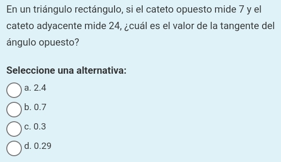 En un triángulo rectángulo, si el cateto opuesto mide 7 y el
cateto adyacente mide 24, ¿cuál es el valor de la tangente del
ángulo opuesto?
Seleccione una alternativa:
a. 2.4
b. 0.7
c. 0.3
d. 0.29