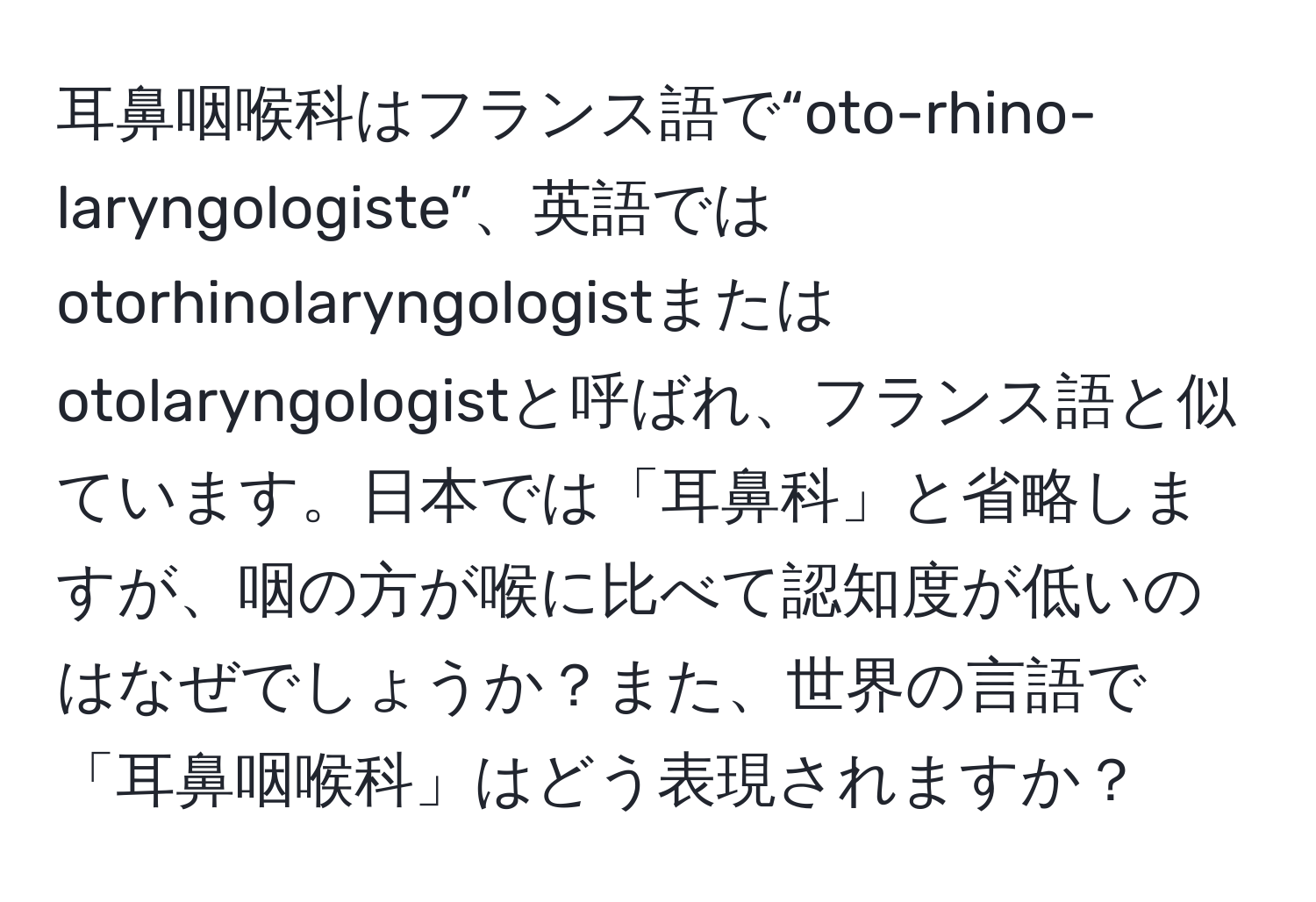 耳鼻咽喉科はフランス語で“oto-rhino-laryngologiste”、英語ではotorhinolaryngologistまたはotolaryngologistと呼ばれ、フランス語と似ています。日本では「耳鼻科」と省略しますが、咽の方が喉に比べて認知度が低いのはなぜでしょうか？また、世界の言語で「耳鼻咽喉科」はどう表現されますか？