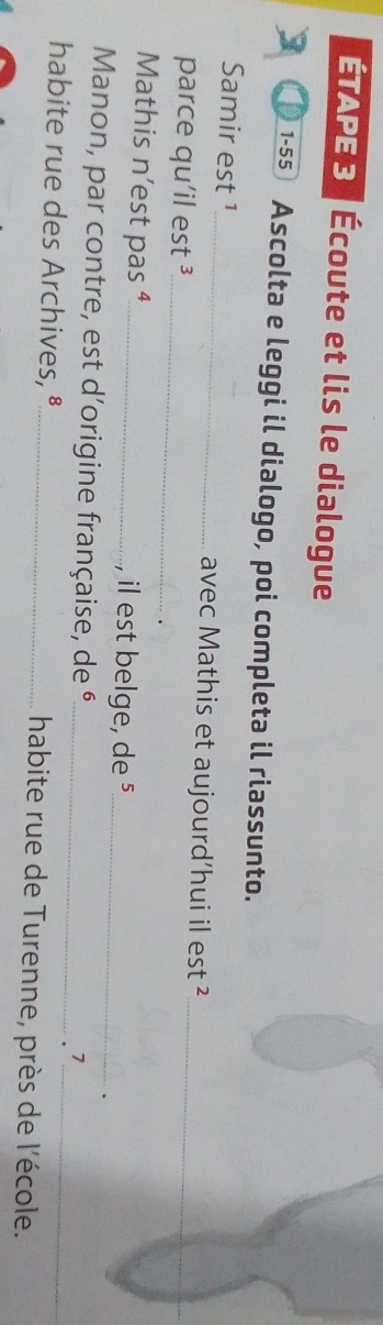 TAPE 3 Écoute et lis le dialogue 
1-55 Ascolta e leggi il dialogo, poi completa il riassunto. 
_ 
Samir est 1_ avec Mathis et aujourd’hui il est ² 
parce qu'il est ³_ 
Mathis n’est pas ⁴_ , il est belge, de §_ 
、 
Manon, par contre, est d'origine française, de é_ 
.> 
habite rue des Archives, §_ habite rue de Turenne, près de l'école.