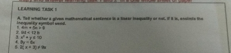LEARNING TASK 1 
A. Tell whether a given mathematical sentence is a linear inequality or not. If it is, encircle the 
inequality symbol used. 
1. 4m+5n>9
2. 9d<12b</tex> 
3. x^2+y≤ 10
4. θ y=6x
5. 2(x+3)!= 9x