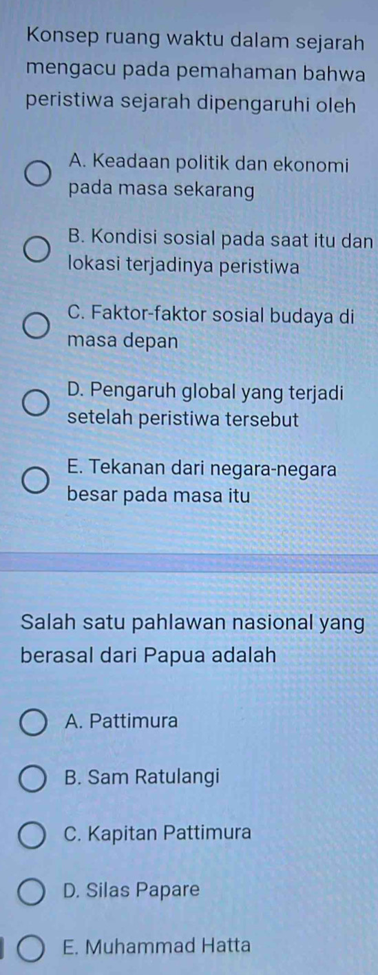 Konsep ruang waktu dalam sejarah
mengacu pada pemahaman bahwa
peristiwa sejarah dipengaruhi oleh
A. Keadaan politik dan ekonomi
pada masa sekarang
B. Kondisi sosial pada saat itu dan
lokasi terjadinya peristiwa
C. Faktor-faktor sosial budaya di
masa depan
D. Pengaruh global yang terjadi
setelah peristiwa tersebut
E. Tekanan dari negara-negara
besar pada masa itu
Salah satu pahlawan nasional yang
berasal dari Papua adalah
A. Pattimura
B. Sam Ratulangi
C. Kapitan Pattimura
D. Silas Papare
E. Muhammad Hatta