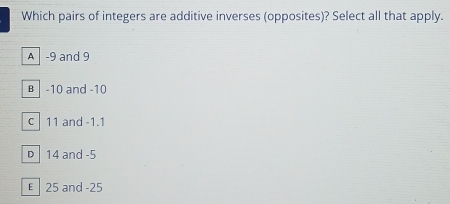 Which pairs of integers are additive inverses (opposites)? Select all that apply.
A -9 and 9
B │ -10 and -10
c 11 and -1.1
D 14 and -5
€ 25 and -25