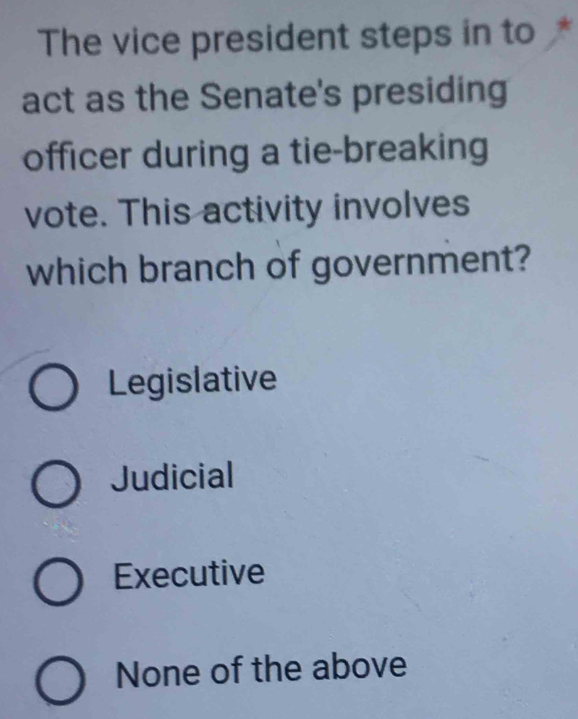 The vice president steps in to
act as the Senate's presiding
officer during a tie-breaking
vote. This activity involves
which branch of government?
Legislative
Judicial
Executive
None of the above