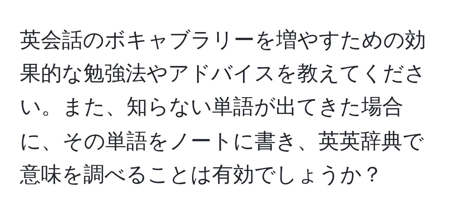 英会話のボキャブラリーを増やすための効果的な勉強法やアドバイスを教えてください。また、知らない単語が出てきた場合に、その単語をノートに書き、英英辞典で意味を調べることは有効でしょうか？