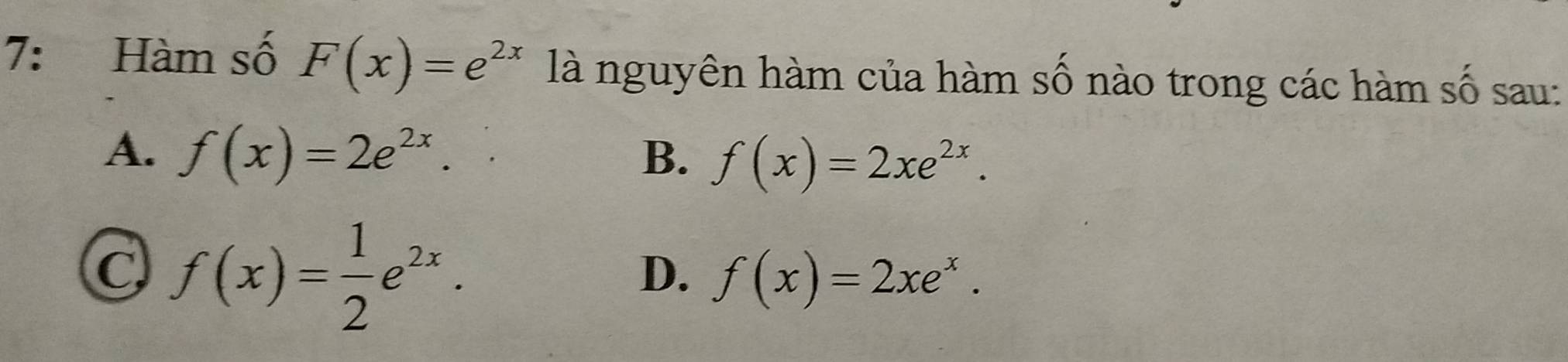 7: Hàm số F(x)=e^(2x) là nguyên hàm của hàm số nào trong các hàm số sau:
A. f(x)=2e^(2x).
B. f(x)=2xe^(2x).
C f(x)= 1/2 e^(2x).
D. f(x)=2xe^x.