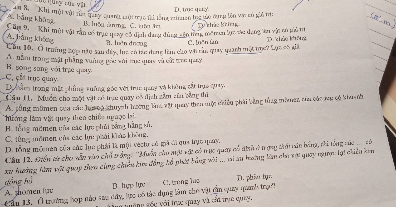 tục quay của vật.
D. trục quay.
au 8. Khi một vật rắn quay quanh một trục thì tổng mômen lực tác dụng lên vật có giá trị:
A. bằng không. B. luôn dương. C. luôn âm.
D khác không.
Câu 9. Khi một vật rắn có trục quay cố định đang đứng yên tổng mômen lực tác dụng lên vật có giá trị
A. bằng không D. khác không
B. luôn dương C. luôn âm
Câu 10. Ở trường hợp nào sau đây, lực có tác dụng làm cho vật rắn quay quanh một trục? Lực có giá
A. nằm trong mặt phẳng vuông góc với trục quay và cắt trục quay.
B. song song với trục quay.
C cắt trục quay.
D. nằm trong mặt phẳng vuông góc với trục quay và không cắt trục quay.
Câu 11. Muốn cho một vật có trục quay cố định nằm cân bằng thì
A. tổng mômen của các lực có khuynh hướng làm vật quay theo một chiều phải bằng tổng mômen của các lực có khuynh
hướng làm vật quay theo chiều ngược lại.
B. tổng mômen của các lực phải bằng hằng số.
C. tổng mômen của các lực phải khác không.
D. tổng mômen của các lực phải là một véctơ có giá đi qua trục quay.
Câu 12. Điền từ cho sẵn vào chỗ trống: “Muốn cho một vật có trục quay cổ định ở trạng thái cân bằng, thì tổng các ... có
xu hướng làm vật quay theo cùng chiều kim đồng hồ phải bằng với ... có xu hướng làm cho vật quay ngược lại chiều kim
đồng hồ C. trọng lực
D. phản lực
A. momen lực B. hợp lực
Cầu 13. Ở trường hợp nào sau đây, lực có tác dụng làm cho vật rắn quay quanh trục?
ng v uộng góc với trục quay và cắt trục quay.