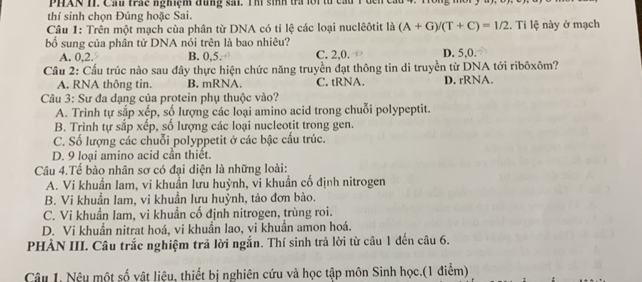 PHAN II. Cầu trấc nghiệm đùng sải. Thí sinh tra lội từ cầu 1 đến cầu
thí sinh chọn Đúng hoặc Sai.
Câu 1: Trên một mạch cùa phân từ DNA có tỉ lệ các loại nuclêôtit là (A+G)/(T+C)=1/2. Ti lệ này ở mạch
bổ sung của phân tử DNA nói trên là bao nhiêu?
A. 0, 2. B. 0, 5. C. 2, 0. D. 5, 0.
Cầu 2: Cấu trúc nào sau đây thực hiện chức năng truyền đạt thông tin di truyền từ DNA tới ribôxôm?
A. RNA thông tin. B. mRNA. C. tRNA. D. rRNA.
Câu 3: Sư đa dạng của protein phụ thuộc vào?
A. Trình tự sắp xếp, số lượng các loại amino acid trong chuỗi polypeptit.
B. Trình tự sắp xếp, số lượng các loại nucleotit trong gen.
C. Số lượng các chuỗi polyppetit ở các bậc cấu trúc.
D. 9 loại amino acid cần thiết.
Câu 4.Tế bào nhân sơ có đại diện là những loài:
A. Vi khuẩn lam, vi khuẩn lưu huỳnh, vi khuẩn cố định nitrogen
B. Vi khuẩn lam, vi khuẩn lưu huỳnh, tảo đơn bào.
C. Vi khuẩn lam, vi khuẩn cố định nitrogen, trùng roi.
D. Vi khuẩn nitrat hoá, vi khuẩn lao, vi khuẩn amon hoá.
PHÀN III. Câu trắc nghiệm trả lời ngắn. Thí sinh trả lời từ câu 1 đến câu 6.
Câu 1. Nệu một số vật liệu, thiết bị nghiên cứu và học tập môn Sinh học.(1 điểm)