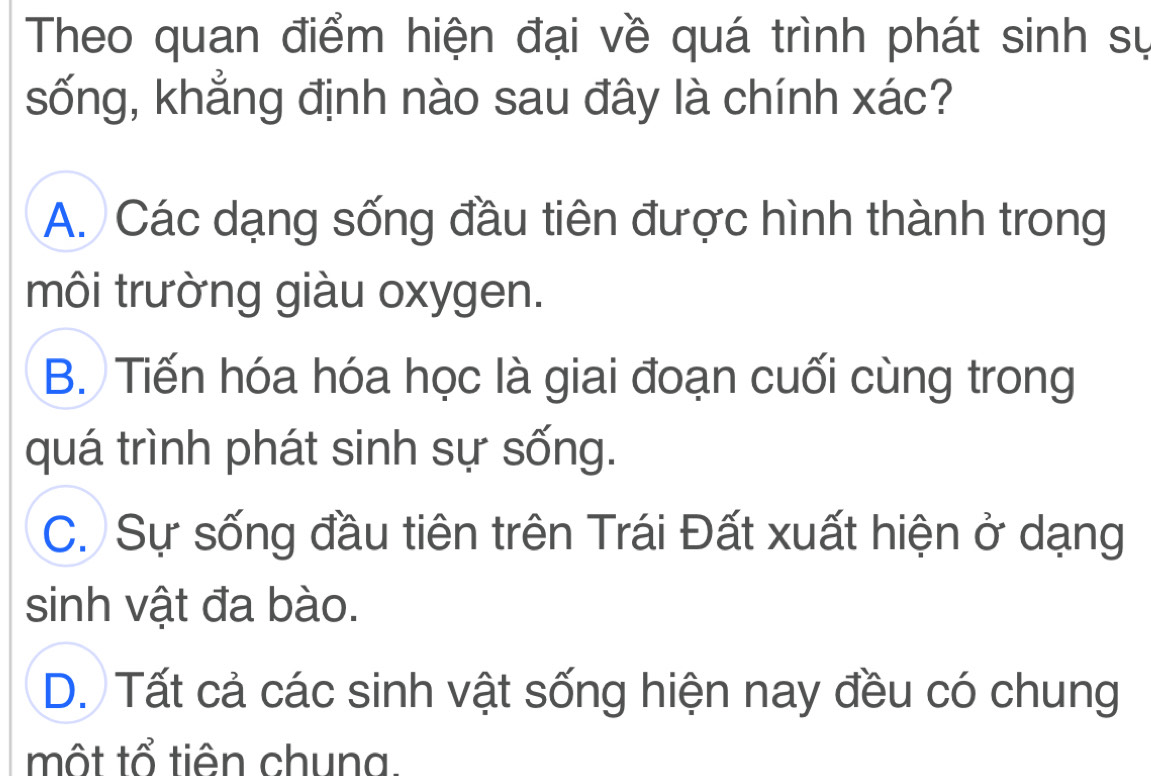 Theo quan điểm hiện đại về quá trình phát sinh sự
sống, khẳng định nào sau đây là chính xác?
A. Các dạng sống đầu tiên được hình thành trong
môi trường giàu oxygen.
B. Tiến hóa hóa học là giai đoạn cuối cùng trong
quá trình phát sinh sự sống.
C. Sự sống đầu tiên trên Trái Đất xuất hiện ở dạng
sinh vật đa bào.
D. Tất cả các sinh vật sống hiện nay đều có chung
một tổ tiên chuna.