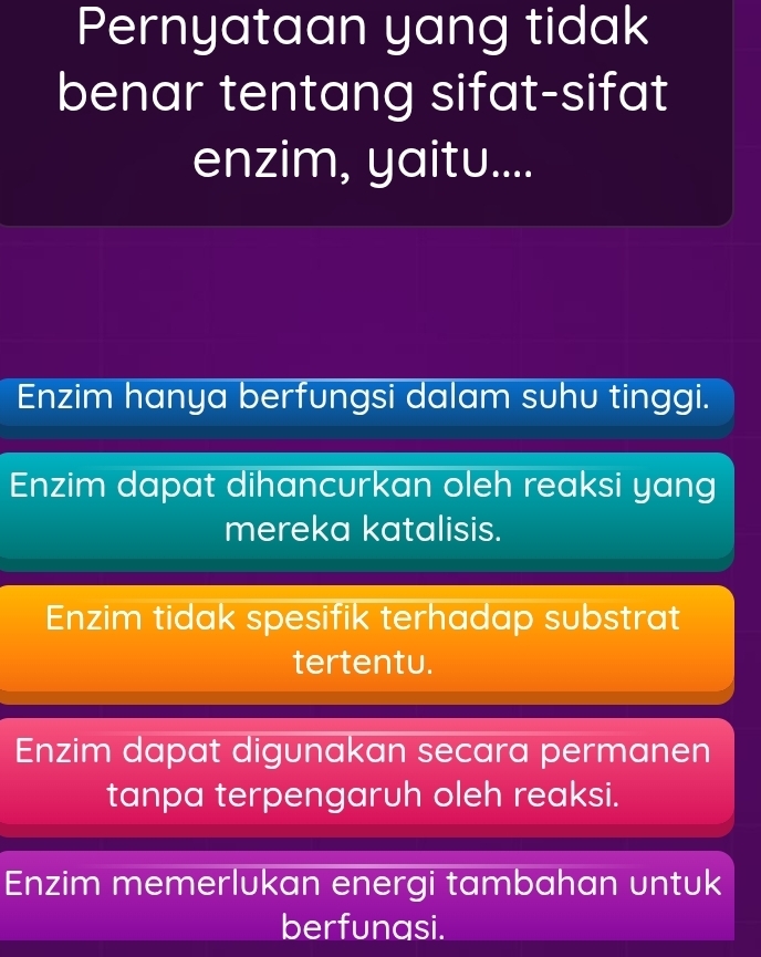 Pernyataan yang tidak
benar tentang sifat-sifat
enzim, yaitu....
Enzim hanya berfungsi dalam suhu tinggi.
Enzim dapat dihancurkan oleh reaksi yang
mereka katalisis.
Enzim tidak spesifik terhadap substrat
tertentu.
Enzim dapat digunakan secara permanen
tanpa terpengaruh oleh reaksi.
Enzim memerlukan energi tambahan untuk
berfunasi.