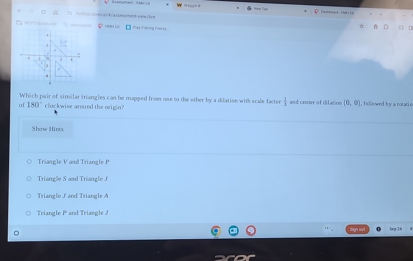 Assessment - HMH Ed Waggle ® New Talb Dashboard - HMH Ed
hmhco.com/ui/#/assessment-view/live
WCPS QuickLinks securrypass HMH Ed Play Fishing Frenzy..
4
2
x
4 - 2 0 2 4
5
2
V
-4
Which pair of similar triangles can be mapped from one to the other by a dilation with scale factor  1/3  and center of dilation (0,0) , followed by a rotatio
of 180° clockwise around the origin?
Show Hints
Triangle V and Triangle P
Triangle S and Triangle J
Triangle J and Triangle A
Triangle P and Triangle J
Sign out Sep 24