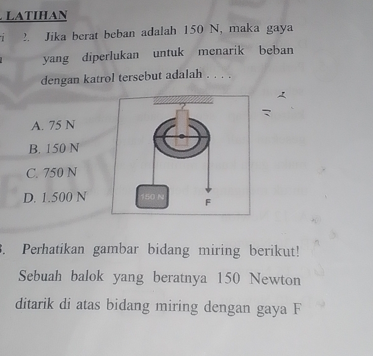 LAtIhAn
1 2. Jika berat beban adalah 150 N, maka gaya
yang diperlukan untuk menarik beban
dengan katrol tersebut adalah . . . .
A. 75 N
B. 150 N
C. 750 N
D. 1.500 N
3. Perhatikan gambar bidang miring berikut!
Sebuah balok yang beratnya 150 Newton
ditarik di atas bidang miring dengan gaya F