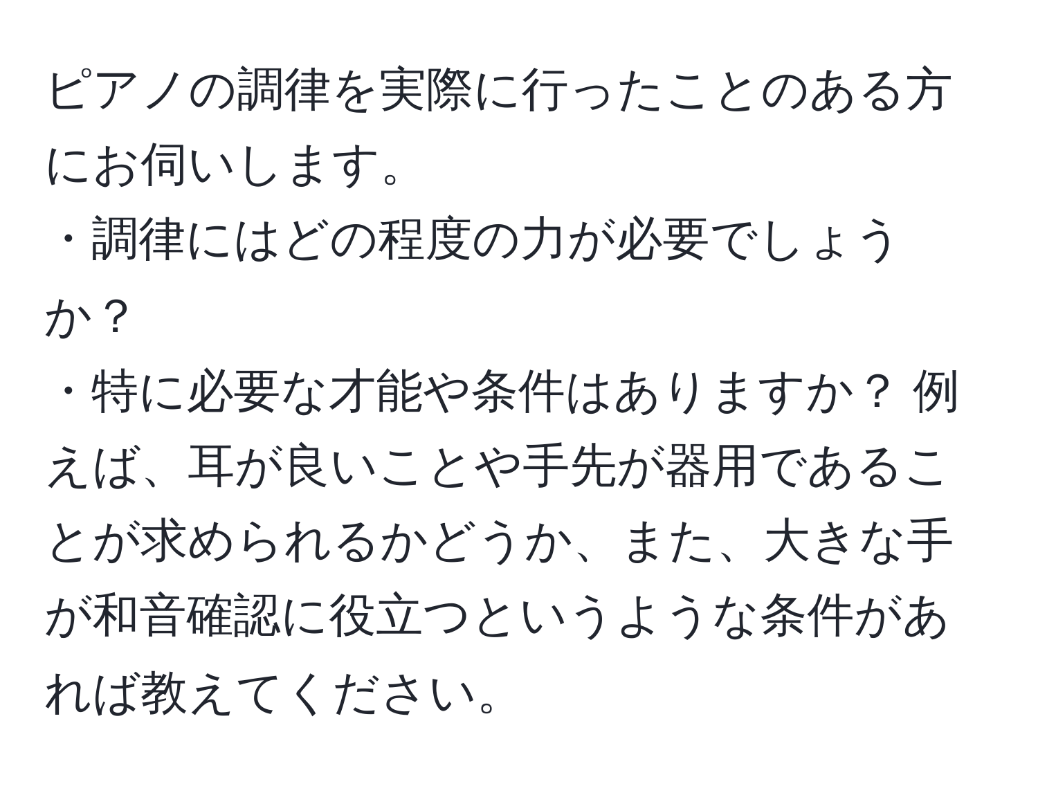 ピアノの調律を実際に行ったことのある方にお伺いします。  
・調律にはどの程度の力が必要でしょうか？  
・特に必要な才能や条件はありますか？ 例えば、耳が良いことや手先が器用であることが求められるかどうか、また、大きな手が和音確認に役立つというような条件があれば教えてください。