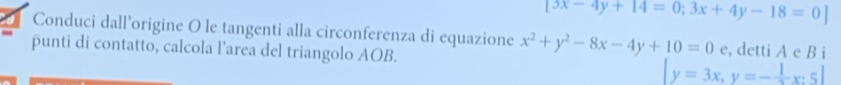 3x-4y+14=0;3x+4y-18=0]
Conduci dall’origine O le tangenti alla circonferenza di equazione x^2+y^2-8x-4y+10=0e
punti di contatto, calcola l’area del triangolo AOB. [y=3x, y=- 1/2 x:5] , detti A c B i