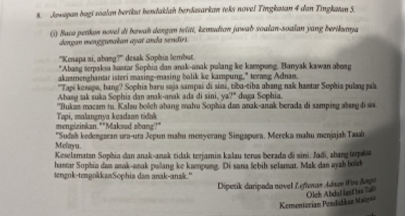 Jawapan bagi soalan beriku bendaklah berdasarkan teks novel Tingkatan 4 dan Tingkatan 5. 
(i) Baco pettkon novel di bawah dengan teliti, kemudian jawab soalan-soalan yang berikuana 
dengan menggunakan ayat anda sendiri. 
''Kenapa ai, abang?'' desak Sophia lembut 
*Abang terpaksa hastar Sophia dan anak-anak pulang ke kampung. Banyak kawan abeag 
akaamenghantar isteri masing-masing balik ke kampung," terang Adnan. 
"Tapë konapa, bang? Sophia baru saja sampai di sini, tiba-tiba abang nak hantar Sophia pulang pla 
Abasg tak suka Sophia dan anak-anak ada di sini, ya?" duga Sophia. 
''Bukan macam tu. Kalau bolch abang mahu Sophia dan anak-anak berada di samping abang đi si. 
Tapi, malangnya keadaan tidak 
mengizinkan.""Maksad abang?" 
Sudah kedengaran ura-ura Jepun mahu menyerang Singapara. Mereka mahu menjajah Taaah 
Melayu. 
Keselamatan Sophia dan anak-anak tidak terjamin kalau teras berada di sini, Jadi, abang teraka 
hantar Sophia dan anak-anak pullang ke kampung. Di sana lebih selamat. Mak dan ayzh bolch 
tengok-tengoïkanSophia dam anak-anak." 
Dipetik daripada novel Leenar Adizn Wos despl 
Kementerian Pendidikan Maiayea Oleh Abdul lasï bia Talb