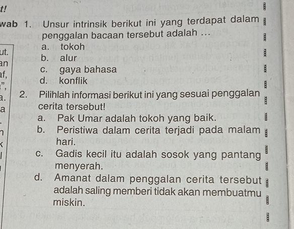 t!
wab 1. Unsur intrinsik berikut ini yang terdapat dalam :
penggalan bacaan tersebut adalah ...
:
a. tokoh
ut. b. alur
:
an
af, c. gaya bahasa :
". d. konflik
:
a. 2. Pilihlah informasi berikut ini yang sesuai penggalan
a cerita tersebut!
a. Pak Umar adalah tokoh yang baik. :
b. Peristiwa dalam cerita terjadi pada malam
hari.
c. Gadis kecil itu adalah sosok yang pantang B
menyerah. :
d. Amanat dalam penggalan cerita tersebut B
adalah saling memberi tidak akan membuatmu
miskin.
B
: