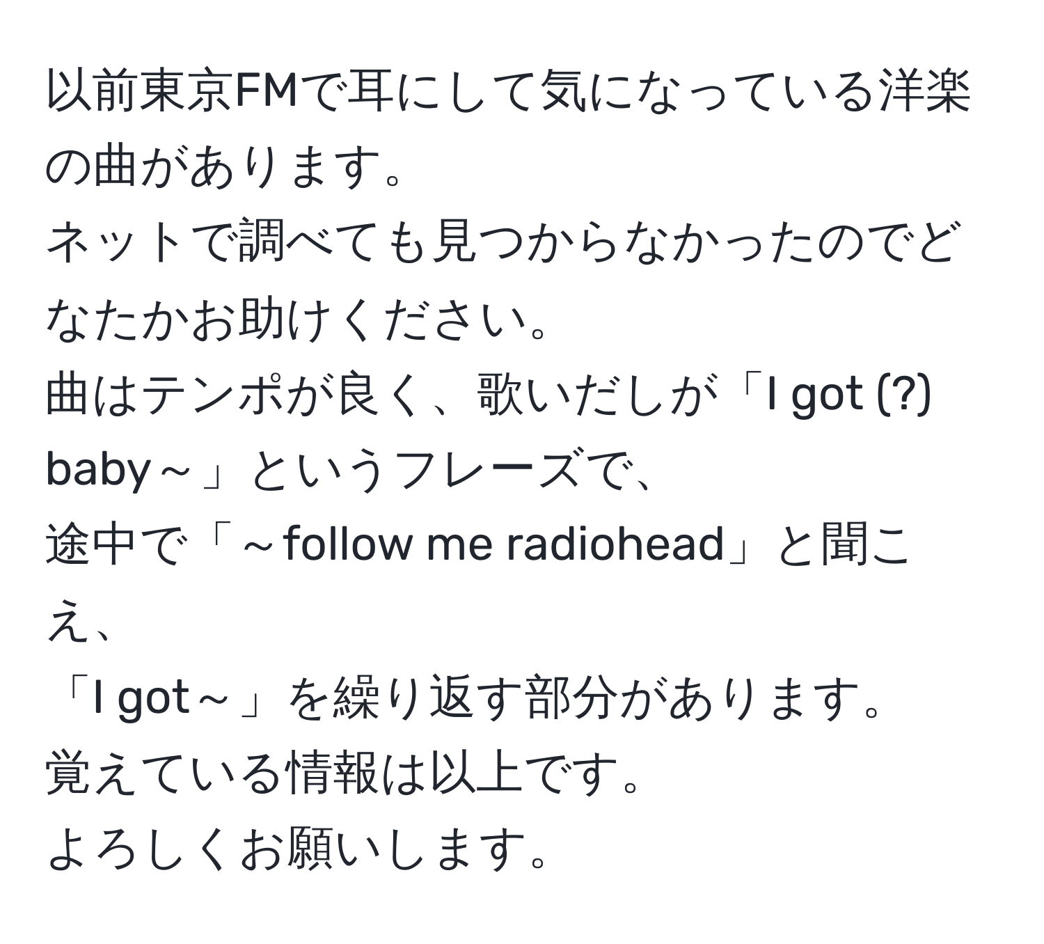 以前東京FMで耳にして気になっている洋楽の曲があります。  
ネットで調べても見つからなかったのでどなたかお助けください。  
曲はテンポが良く、歌いだしが「I got (?) baby～」というフレーズで、  
途中で「～follow me radiohead」と聞こえ、  
「I got～」を繰り返す部分があります。  
覚えている情報は以上です。  
よろしくお願いします。