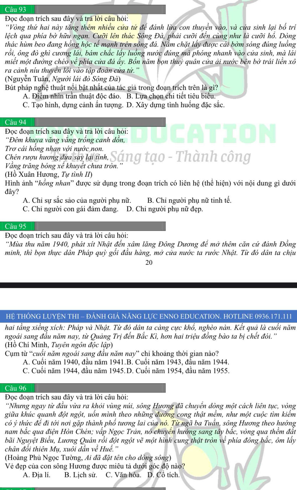 Đọc đoạn trích sau đây và trả lời câu hỏi:
“Vòng thứ hai này tăng thêm nhiều cửa tử để đánh lừa con thuyền vào, và cửa sinh lại bố trí
lệch qua phía bờ hữu ngạn. Cưỡi lên thác Sông Đà, phải cưỡi đến cùng như là cưỡi hổ. Dòng
thác hùm beo đang hồng hộc tế mạnh trên sông đá. Nắm chặt lấy được cái bờm sóng đúng luồng
rồi, ông đò ghì cương lái, bám chắc lấy luồng nước đúng mà phóng nhanh vào cửa sinh, mà lái
miết một đường chéo về phía cửa đá ấy. Bốn năm bọn thuỷ quân cửa ải nước bên bờ trái liền xô
ra cảnh níu thuyền lôi vào tập đoàn cửa tử.''
(Nguyễn Tuân, Người lái đò Sông Đà)
Bút pháp nghệ thuật nổi bật nhất của tác giả trong đoạn trích trên là gì?
A. Điểm nhìn trần thuật độc đáo. B. Lựa chọn chi tiết tiêu biểu.
C. Tạo hình, dựng cảnh ấn tượng. D. Xây dựng tình huống đặc sắc.
Câu 94
Đọc đoạn trích sau đây và trả lời câu hỏi: UCATI
'Đêm khuya văng vắng trống canh dồn,
Trơ cái hồng nhan với nước non.
Chén rượu hương đưa say lại tỉnh, Sáng tạo - Thành công
Vầng trăng bóng xế khuyết chưa tròn.
(Hồ Xuân Hương, Tự tình II)
Hình ảnh “hồng nhan” được sử dụng trong đoạn trích có liên hệ (thể hiện) với nội dung gì dưới
đây?
A. Chỉ sự sắc sảo của người phụ nữ. B. Chỉ người phụ nữ tinh tế.
C. Chỉ người con gái đảm đang. D. Chỉ người phụ nữ đẹp.
Câu 95
Đọc đoạn trích sau đây và trả lời câu hỏi:
*Mùa thu năm 1940, phát xít Nhật đến xâm lăng Đông Dương để mở thêm căn cứ đánh Đồng
minh, thì bọn thực dân Pháp quỳ gối đầu hàng, mở cửa nước ta rước Nhật. Từ đó dân ta chịu
20
HỆ THÔNG LUYỆN THI - ĐÁNH GIÁ NÃNG LỤC ENNO EDUCATION. HOTLINE 0936.171.111
hai tầng xiềng xích: Pháp và Nhật. Từ đó dân ta càng cực khổ, nghèo nàn. Kết quả là cuối năm
ngoái sang đầu năm nay, từ Quảng Trị đến Bắc Kì, hơn hai triệu đồng bào ta bị chết đói.''
(Hồ Chí Minh, Tuyên ngôn độc lập)
Cụm từ “cuối năm ngoái sang đầu năm nay” chỉ khoảng thời gian nào?
A. Cuối năm 1940, đầu năm 1941.B. Cuối năm 1943, đầu năm 1944.
C. Cuối năm 1944, đầu năm 1945.D. Cuối năm 1954, đầu năm 1955.
Câu 96
Đọc đoạn trích sau đây và trả lời câu hỏi:
*Nhưng ngay từ đầu vừa ra khỏi vùng núi, sông Hương đã chuyển dòng một cách liên tục, vòng
giữa khúc quanh đột ngột, uốn mình theo những đường cong thật mềm, như một cuộc tìm kiếm
có ý thức để đi tới nơi gặp thành phố tương lai của nó. Từ ngã ba Tuần, sông Hương theo hướng
nam bắc qua điện Hòn Chén; vấp Ngọc Trản, nó chuyền hướng sang tây bắc, vòng qua thềm đắt
Nãi Nguyệt Biểu, Lương Quán rồi đột ngột vẽ một hình cung thật tròn về phía đông bắc, ôm lấy
chân đồi thiên Mụ, xuôi dần về Huế.''
(Hoàng Phủ Ngọc Tường, Ai đã đặt tên cho dòng sông)
Vẻ đẹp của con sông Hương được miêu tả dưới góc độ nào?
A. Địa lí. B. Lịch sử. C. Văn hóa. D. Cồ tích.