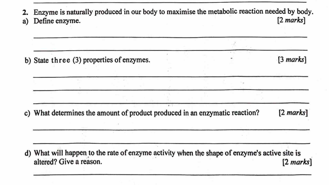 Enzyme is naturally produced in our body to maximise the metabolic reaction needed by body. 
a) Define enzyme. [2 marks] 
_ 
_ 
b) State three (3) properties of enzymes. [3 marks] 
_ 
_ 
_ 
c) What determines the amount of product produced in an enzymatic reaction? [2 marks] 
_ 
_ 
d) What will happen to the rate of enzyme activity when the shape of enzyme's active site is 
altered? Give a reason. [2 marks] 
_