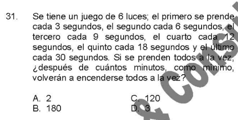 Se tiene un juego de 6 luces; el primero se prende
cada 3 segundos, el segundo cada 6 segundos, el
tercero cada 9 segundos, el cuarto cada 12
segundos, el quinto cada 18 segundos y el último
cada 30 segundos. Si se prenden todos a la vez,
¿después de cuántos minutos, como mínimo,
volverán a encenderse todos a la vez?
A. 2 C. 120
B. 180 D. 3