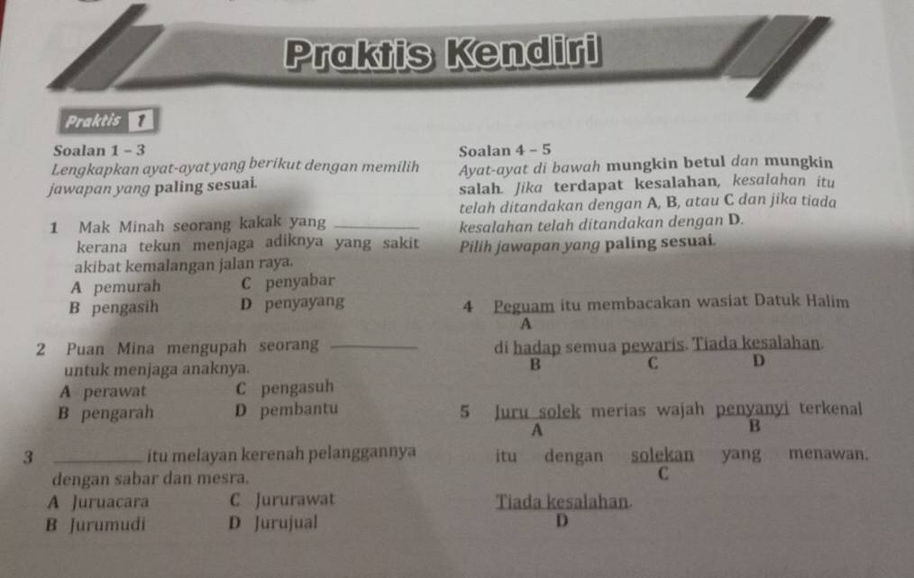 Praktis Kendiri
Praktis 
Soalan 1 - 3 Soalan 4 - 5
Lengkapkan ayat-ayat yang berikut dengan memilih
jawapan yang paling sesuai. Ayat-ayat di bawah mungkin betul dan mungkin
salah. Jika terdapat kesalahan, kesalahan itu
telah ditandakan dengan A, B, atau C dan jika tiada
1 Mak Minah seorang kakak yang_
kesalahan telah ditandakan dengan D.
kerana tekun menjaga adiknya yang sakit Pilih jawapan yang paling sesuai.
akibat kemalangan jalan raya.
A pemurah C penyabar
B pengasih D penyayang 4 Peguam itu membacakan wasiat Datuk Halim
A
2 Puan Mina mengupah seoran _di hadap semua pewaris. Tiada kesalahan.
untuk menjaga anaknya.
B
C. D
A perawat C pengasuh
B pengarah D pembantu 5 Juru solek merias wajah penyanyi terkenal
A
B
3 _itu melayan kerenah pelanggannya itu dengan solekan yang menawan.
dengan sabar dan mesra. C
A Juruacara C Jururawat Tiada kesalahan.
B Jurumudi D Jurujual D