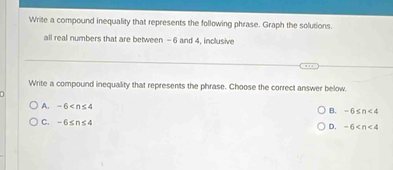 Write a compound inequality that represents the following phrase. Graph the solutions.
all real numbers that are between -6 and 4, inclusive
Write a compound inequality that represents the phrase. Choose the correct answer below.
0
A. -6
B. -6≤ n<4</tex>
C. -6≤ n≤ 4
D. -6