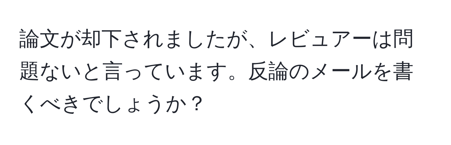 論文が却下されましたが、レビュアーは問題ないと言っています。反論のメールを書くべきでしょうか？