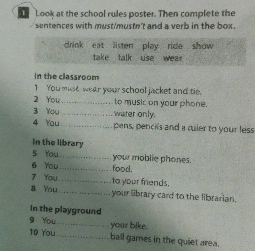 Look at the school rules poster. Then complete the 
sentences with must/mustn't and a verb in the box. 
drink eat listen play ride show 
take talk use wear 
In the classroom 
1 You must wear your school jacket and tie. 
2 You _to music on your phone. 
3 You _water only. 
4 You _pens, pencils and a ruler to your less 
In the library 
5 You_ your mobile phones. 
6 You _food. 
7 You_ to your friends. 
8 You _your library card to the librarian. 
In the playground 
9 You _your bike. 
10 You _ball games in the quiet area.