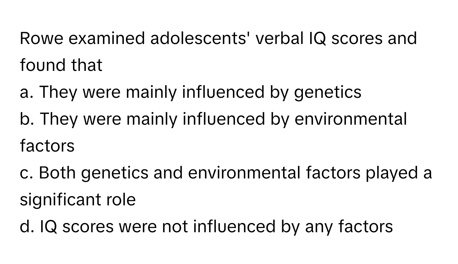 Rowe examined adolescents' verbal IQ scores and found that 
a. They were mainly influenced by genetics 
b. They were mainly influenced by environmental factors 
c. Both genetics and environmental factors played a significant role 
d. IQ scores were not influenced by any factors