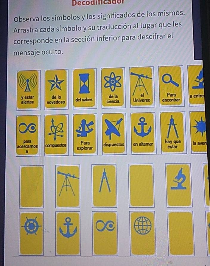 Decodificador 
Observa los símbolos y los significados de los mismos. 
Arrastra cada símbolo y su traducción al lugar que les 
corresponde en la sección inferior para descifrar el 
mensaje oculto. 
y estar de lo de la el Para 
alertas novedoso del saber. ciencia. Universo encontrar a enfre 
para Para 
acercamos compuestos explorar dispuestos en altamar hay que estar la aven 
a