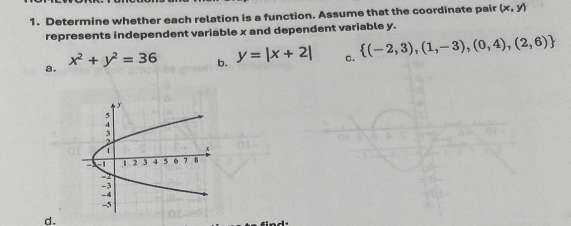 Determine whether each relation is a function. Assume that the coordinate pair (x,y)
represents independent variable x and dependent variable y.
a. x^2+y^2=36
b. y=|x+2|
c.  (-2,3),(1,-3),(0,4),(2,6)
d.