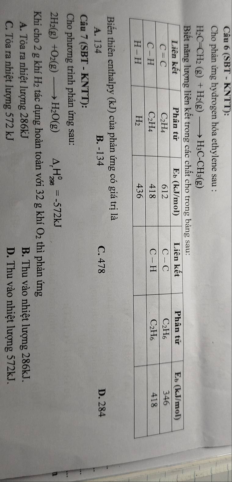 Câu 6(SB 1-KN TT):
Cho phản ứng hydrogen hóa ethylene sau :
H_2C=CH_2(g)+H_2(g)to H_3C-CH_3(g)
Biết năng lượng liên kết trong các chất cho trong bảng sau:
Biến thiên enthalpy (kJ) của phản ứng có giá trị là
A. 134 B. -134 C. 478 D. 284
Câu 7 (SBT - KNTT):
Cho phương trình phản ứng sau:
2H_2(g)+O_2(g)to H_2O(g) △ _rH_(298)^0=-572kJ
n
Khi cho 2 g khí H_2 tác dụng hoàn toàn với 32 g khí O_2 thì phản ứng
A. Tỏa ra nhiệt lượng 286kJ B. Thu vào nhiệt lượng 286kJ.
C. Tỏa ra nhiệt lượng 572 kJ D. Thu vào nhiệt lượng 572kJ.